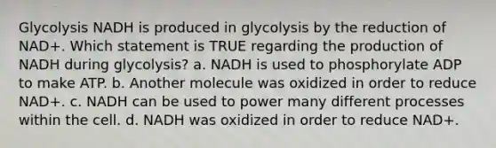 Glycolysis NADH is produced in glycolysis by the reduction of NAD+. Which statement is TRUE regarding the production of NADH during glycolysis? a. NADH is used to phosphorylate ADP to make ATP. b. Another molecule was oxidized in order to reduce NAD+. c. NADH can be used to power many different processes within the cell. d. NADH was oxidized in order to reduce NAD+.