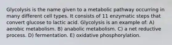 Glycolysis is the name given to a metabolic pathway occurring in many different cell types. It consists of 11 enzymatic steps that convert glucose to lactic acid. Glycolysis is an example of: A) aerobic metabolism. B) anabolic metabolism. C) a net reductive process. D) fermentation. E) oxidative phosphorylation.