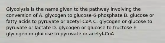 Glycolysis is the name given to the pathway involving the conversion of A. glycogen to glucose-6-phosphate B. glucose or fatty acids to pyruvate or acetyl-CoA C. glycogen or glucose to pyruvate or lactate D. glycogen or glucose to fructose E. glycogen or glucose to pyruvate or acetyl-CoA