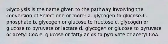 Glycolysis is the name given to the pathway involving the conversion of Select one or more: a. glycogen to glucose-6-phosphate b. glycogen or glucose to fructose c. glycogen or glucose to pyruvate or lactate d. glycogen or glucose to pyruvate or acetyl CoA e. glucose or fatty acids to pyruvate or acetyl CoA