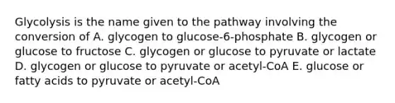 Glycolysis is the name given to the pathway involving the conversion of A. glycogen to glucose-6-phosphate B. glycogen or glucose to fructose C. glycogen or glucose to pyruvate or lactate D. glycogen or glucose to pyruvate or acetyl-CoA E. glucose or fatty acids to pyruvate or acetyl-CoA