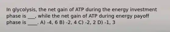 In glycolysis, the net gain of ATP during the energy investment phase is ___, while the net gain of ATP during energy payoff phase is ____. A) -4, 6 B) -2, 4 C) -2, 2 D) -1, 3