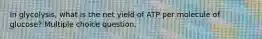 In glycolysis, what is the net yield of ATP per molecule of glucose? Multiple choice question.