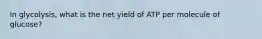 In glycolysis, what is the net yield of ATP per molecule of glucose?