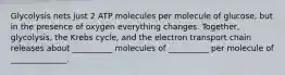 Glycolysis nets just 2 ATP molecules per molecule of glucose, but in the presence of oxygen everything changes. Together, glycolysis, the Krebs cycle, and the electron transport chain releases about __________ molecules of __________ per molecule of ______________.