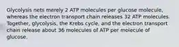 Glycolysis nets merely 2 ATP molecules per glucose molecule, whereas the electron transport chain releases 32 ATP molecules. Together, glycolysis, the Krebs cycle, and the electron transport chain release about 36 molecules of ATP per molecule of glucose.