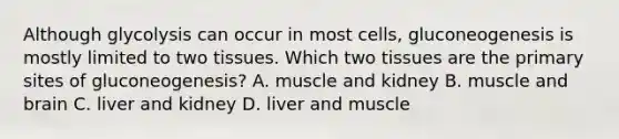 Although glycolysis can occur in most cells, gluconeogenesis is mostly limited to two tissues. Which two tissues are the primary sites of gluconeogenesis? A. muscle and kidney B. muscle and brain C. liver and kidney D. liver and muscle