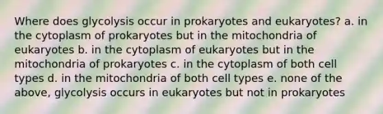 Where does glycolysis occur in prokaryotes and eukaryotes? a. in the cytoplasm of prokaryotes but in the mitochondria of eukaryotes b. in the cytoplasm of eukaryotes but in the mitochondria of prokaryotes c. in the cytoplasm of both cell types d. in the mitochondria of both cell types e. none of the above, glycolysis occurs in eukaryotes but not in prokaryotes