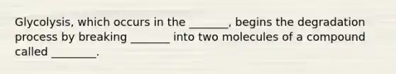 Glycolysis, which occurs in the _______, begins the degradation process by breaking _______ into two molecules of a compound called ________.