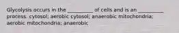 Glycolysis occurs in the __________ of cells and is an __________ process. cytosol; aerobic cytosol; anaerobic mitochondria; aerobic mitochondria; anaerobic