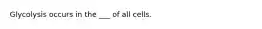 Glycolysis occurs in the ___ of all cells.