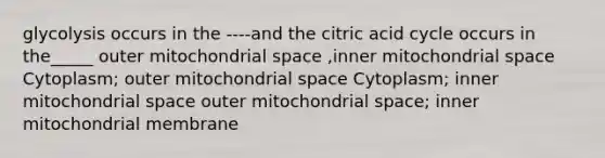 glycolysis occurs in the ----and the citric acid cycle occurs in the_____ outer mitochondrial space ,inner mitochondrial space Cytoplasm; outer mitochondrial space Cytoplasm; inner mitochondrial space outer mitochondrial space; inner mitochondrial membrane