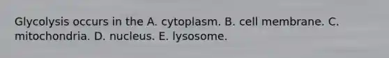 Glycolysis occurs in the A. cytoplasm. B. cell membrane. C. mitochondria. D. nucleus. E. lysosome.