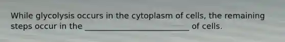 While glycolysis occurs in the cytoplasm of cells, the remaining steps occur in the __________________________ of cells.