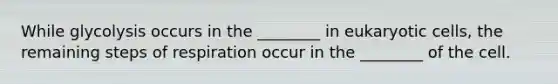 While glycolysis occurs in the ________ in eukaryotic cells, the remaining steps of respiration occur in the ________ of the cell.