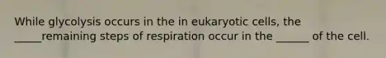 While glycolysis occurs in the in eukaryotic cells, the _____remaining steps of respiration occur in the ______ of the cell.