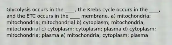 Glycolysis occurs in the ____, the Krebs cycle occurs in the ____, and the ETC occurs in the ____ membrane. a) mitochondria; mitochondria; mitochondrial b) cytoplasm; mitochondria; mitochondrial c) cytoplasm; cytoplasm; plasma d) cytoplasm; mitochondria; plasma e) mitochondria; cytoplasm; plasma