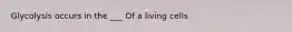 Glycolysis occurs in the ___ Of a living cells