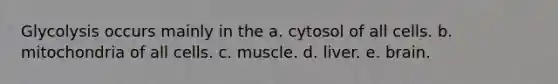 Glycolysis occurs mainly in the a. cytosol of all cells. b. mitochondria of all cells. c. muscle. d. liver. e. brain.