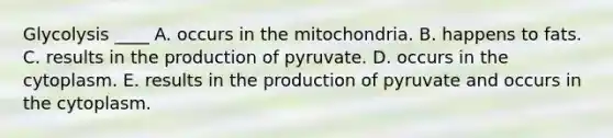 Glycolysis ____ A. occurs in the mitochondria. B. happens to fats. C. results in the production of pyruvate. D. occurs in the cytoplasm. E. results in the production of pyruvate and occurs in the cytoplasm.