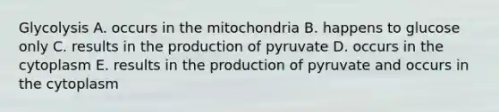 Glycolysis A. occurs in the mitochondria B. happens to glucose only C. results in the production of pyruvate D. occurs in the cytoplasm E. results in the production of pyruvate and occurs in the cytoplasm