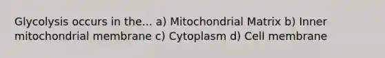 Glycolysis occurs in the... a) Mitochondrial Matrix b) Inner mitochondrial membrane c) Cytoplasm d) Cell membrane