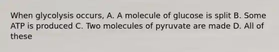 When glycolysis occurs, A. A molecule of glucose is split B. Some ATP is produced C. Two molecules of pyruvate are made D. All of these