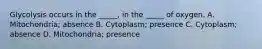 Glycolysis occurs in the _____, in the _____ of oxygen. A. Mitochondria; absence B. Cytoplasm; presence C. Cytoplasm; absence D. Mitochondria; presence