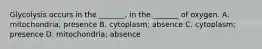 Glycolysis occurs in the _______, in the _______ of oxygen. A. mitochondria; presence B. cytoplasm; absence C. cytoplasm; presence D. mitochondria; absence