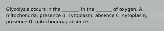 Glycolysis occurs in the _______, in the _______ of oxygen. A. mitochondria; presence B. cytoplasm; absence C. cytoplasm; presence D. mitochondria; absence