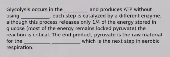 Glycolysis occurs in the __________ and produces ATP without using ____________. each step is catalyzed by a different enzyme. although this process releases only 1/4 of the energy stored in glucose (most of the energy remains locked pyruvate) the reaction is critical. The end product, pyruvate is the raw material for the ___________ ____________ which is the next step in <a href='https://www.questionai.com/knowledge/kyxGdbadrV-aerobic-respiration' class='anchor-knowledge'>aerobic respiration</a>.