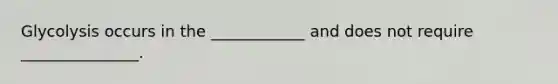 Glycolysis occurs in the ____________ and does not require _______________.