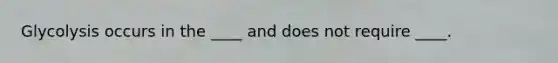 Glycolysis occurs in the ____ and does not require ____.