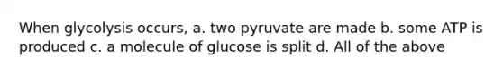 When glycolysis occurs, a. two pyruvate are made b. some ATP is produced c. a molecule of glucose is split d. All of the above