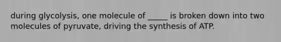 during glycolysis, one molecule of _____ is broken down into two molecules of pyruvate, driving the synthesis of ATP.