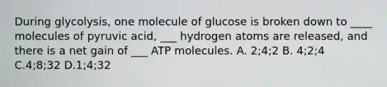 During glycolysis, one molecule of glucose is broken down to ____ molecules of pyruvic acid, ___ hydrogen atoms are released, and there is a net gain of ___ ATP molecules. A. 2;4;2 B. 4;2;4 C.4;8;32 D.1;4;32