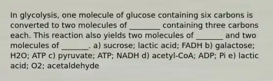 In glycolysis, one molecule of glucose containing six carbons is converted to two molecules of ________ containing three carbons each. This reaction also yields two molecules of _______ and two molecules of _______. a) sucrose; lactic acid; FADH b) galactose; H2O; ATP c) pyruvate; ATP; NADH d) acetyl-CoA; ADP; Pi e) lactic acid; O2; acetaldehyde