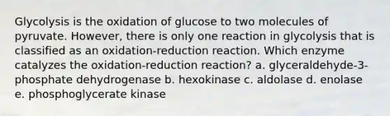 Glycolysis is the oxidation of glucose to two molecules of pyruvate. However, there is only one reaction in glycolysis that is classified as an oxidation-reduction reaction. Which enzyme catalyzes the oxidation-reduction reaction? a. glyceraldehyde-3-phosphate dehydrogenase b. hexokinase c. aldolase d. enolase e. phosphoglycerate kinase