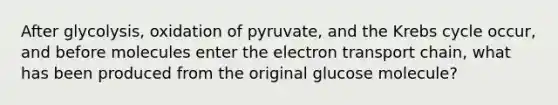 After glycolysis, oxidation of pyruvate, and the Krebs cycle occur, and before molecules enter the electron transport chain, what has been produced from the original glucose molecule?