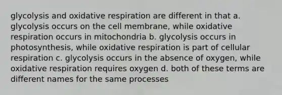 glycolysis and oxidative respiration are different in that a. glycolysis occurs on the cell membrane, while oxidative respiration occurs in mitochondria b. glycolysis occurs in photosynthesis, while oxidative respiration is part of cellular respiration c. glycolysis occurs in the absence of oxygen, while oxidative respiration requires oxygen d. both of these terms are different names for the same processes