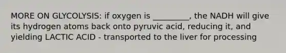 MORE ON GLYCOLYSIS: if oxygen is _________, the NADH will give its hydrogen atoms back onto pyruvic acid, reducing it, and yielding LACTIC ACID - transported to the liver for processing