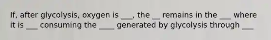 If, after glycolysis, oxygen is ___, the __ remains in the ___ where it is ___ consuming the ____ generated by glycolysis through ___