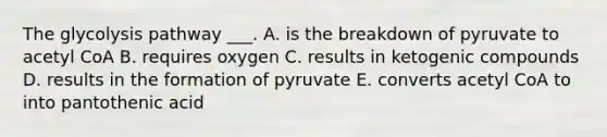 The glycolysis pathway ___. A. is the breakdown of pyruvate to acetyl CoA B. requires oxygen C. results in ketogenic compounds D. results in the formation of pyruvate E. converts acetyl CoA to into pantothenic acid