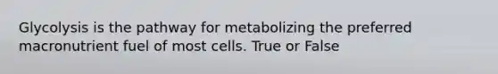 Glycolysis is the pathway for metabolizing the preferred macronutrient fuel of most cells. True or False