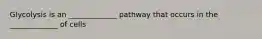 Glycolysis is an _____________ pathway that occurs in the _____________ of cells