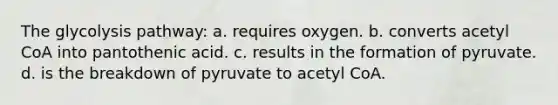 The glycolysis pathway: a. requires oxygen. b. converts acetyl CoA into pantothenic acid. c. results in the formation of pyruvate. d. is the breakdown of pyruvate to acetyl CoA.