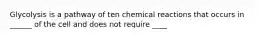 Glycolysis is a pathway of ten chemical reactions that occurs in ______ of the cell and does not require ____