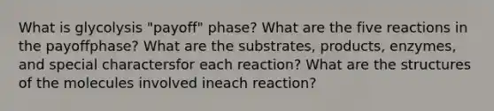 What is glycolysis "payoff" phase? What are the five reactions in the payoffphase? What are the substrates, products, enzymes, and special charactersfor each reaction? What are the structures of the molecules involved ineach reaction?