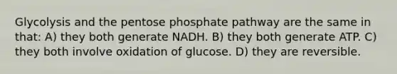 Glycolysis and the pentose phosphate pathway are the same in that: A) they both generate NADH. B) they both generate ATP. C) they both involve oxidation of glucose. D) they are reversible.