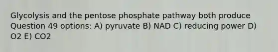 Glycolysis and the pentose phosphate pathway both produce Question 49 options: A) pyruvate B) NAD C) reducing power D) O2 E) CO2